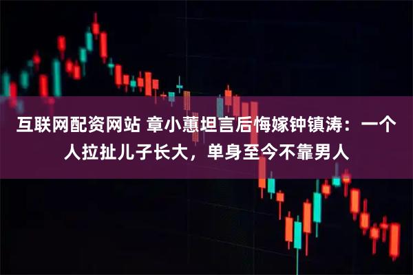 互联网配资网站 章小蕙坦言后悔嫁钟镇涛：一个人拉扯儿子长大，单身至今不靠男人