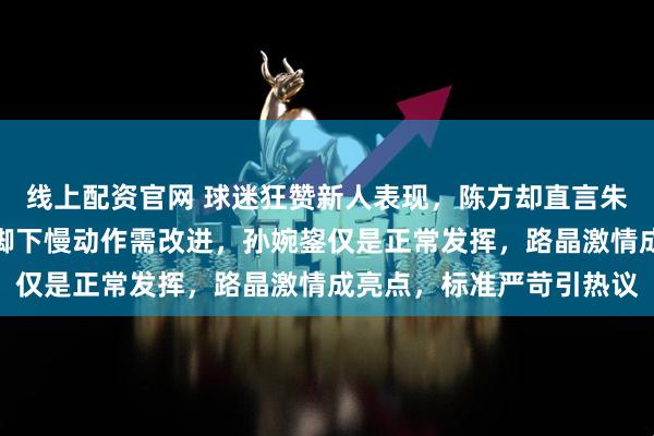 线上配资官网 球迷狂赞新人表现，陈方却直言朱航霆传球还差强人意，脚下慢动作需改进，孙婉鋆仅是正常发挥，路晶激情成亮点，标准严苛引热议