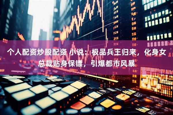 个人配资炒股配资 小说：极品兵王归来，化身女总裁贴身保镖，引爆都市风暴