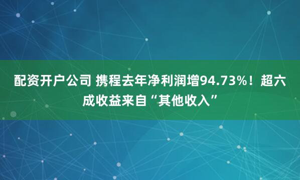 配资开户公司 携程去年净利润增94.73%！超六成收益来自“其他收入”