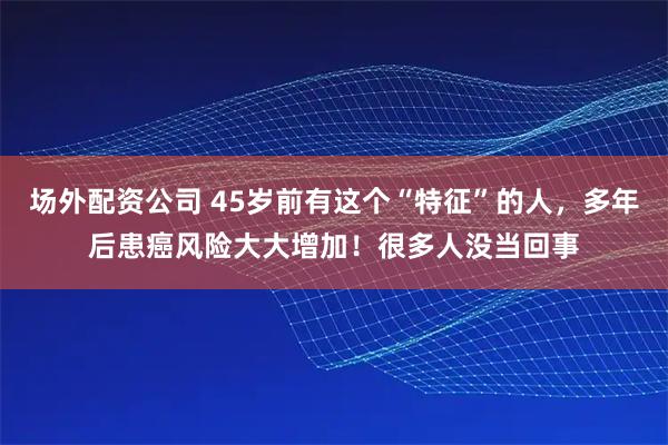 场外配资公司 45岁前有这个“特征”的人，多年后患癌风险大大增加！很多人没当回事