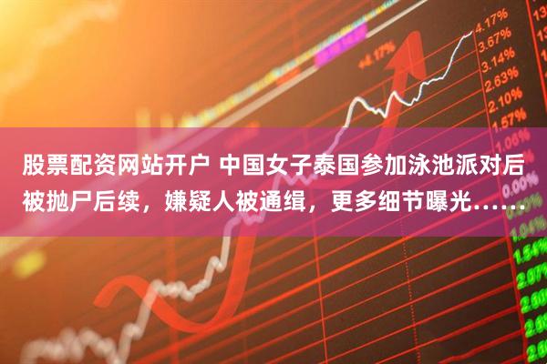 股票配资网站开户 中国女子泰国参加泳池派对后被抛尸后续，嫌疑人被通缉，更多细节曝光……