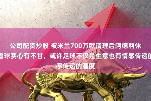 公司配资炒股 被米兰700万欧清理后阿德利休假回看球赛心有不甘，或许足球不仅是生意也有情感传递的温度