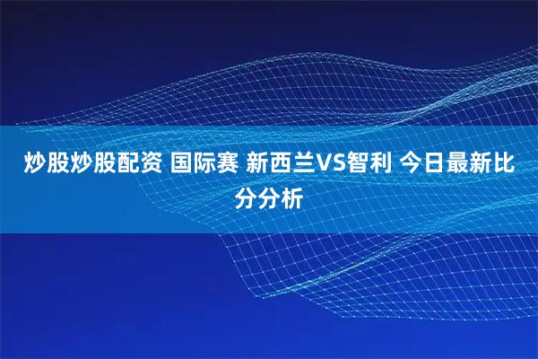 炒股炒股配资 国际赛 新西兰VS智利 今日最新比分分析