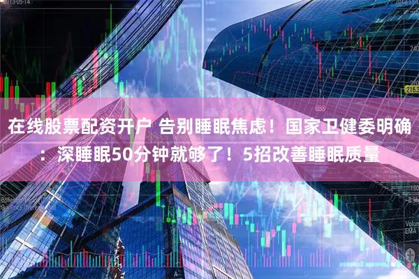 在线股票配资开户 告别睡眠焦虑！国家卫健委明确：深睡眠50分钟就够了！5招改善睡眠质量