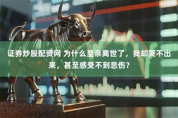 证券炒股配资网 为什么至亲离世了，我却哭不出来，甚至感受不到悲伤？