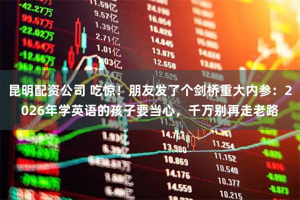 昆明配资公司 吃惊！朋友发了个剑桥重大内参：2026年学英语的孩子要当心，千万别再走老路