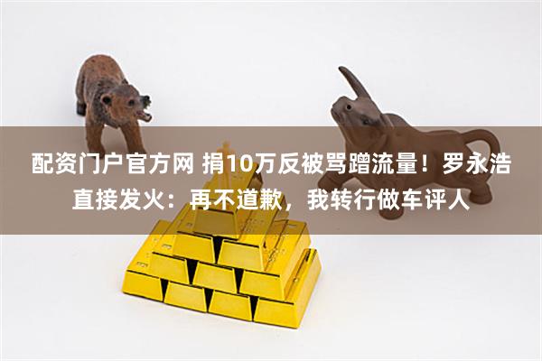配资门户官方网 捐10万反被骂蹭流量！罗永浩直接发火：再不道歉，我转行做车评人